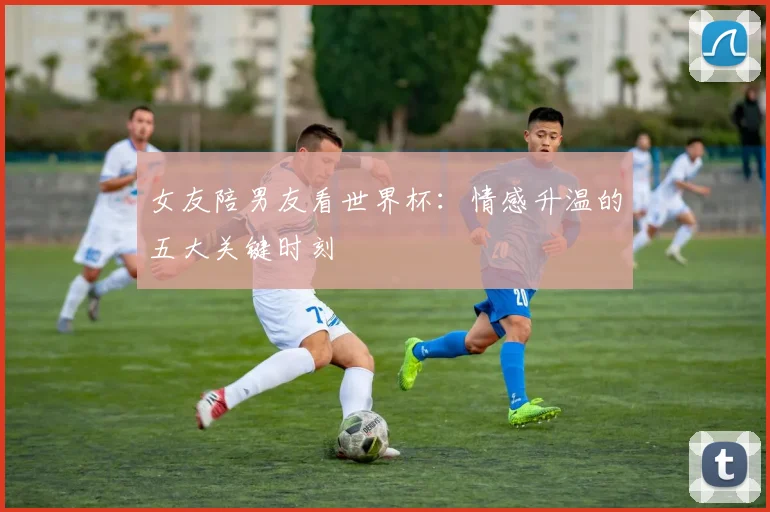 女友陪男友看世界杯：情感升温的五大关键时刻
