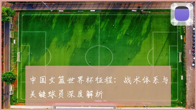 中国女篮世界杯征程：战术体系与关键球员深度解析