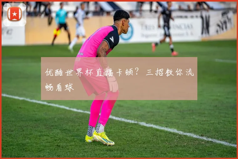 优酷世界杯直播卡顿？三招教你流畅看球
