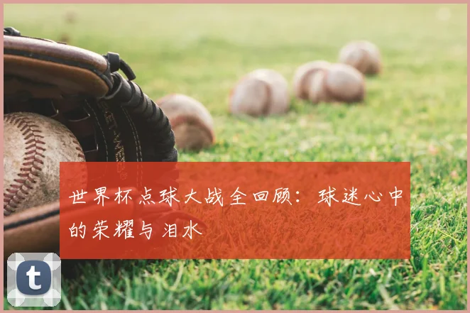 世界杯点球大战全回顾:球迷心中的荣耀与泪水