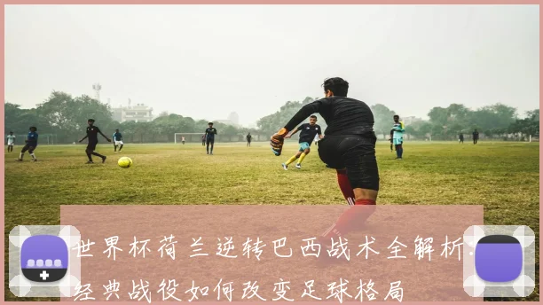 世界杯荷兰逆转巴西战术全解析：经典战役如何改变足球格局