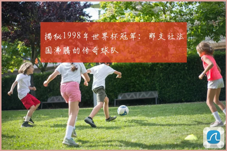 揭秘1998年世界杯冠军:那支让法国沸腾的传奇球队
