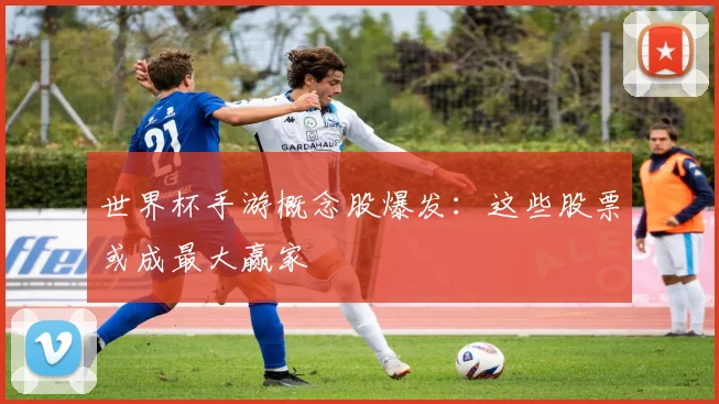 世界杯手游概念股爆发：这些股票或成最大赢家