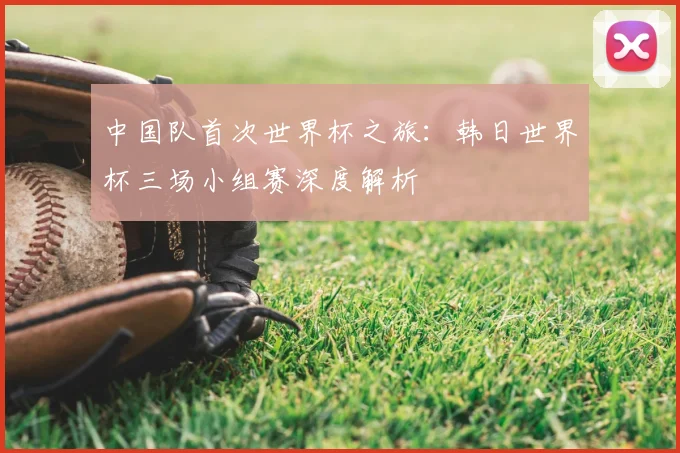 中国队首次世界杯之旅：韩日世界杯三场小组赛深度解析