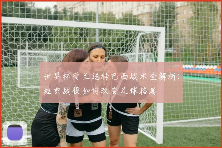 世界杯荷兰逆转巴西战术全解析：经典战役如何改变足球格局