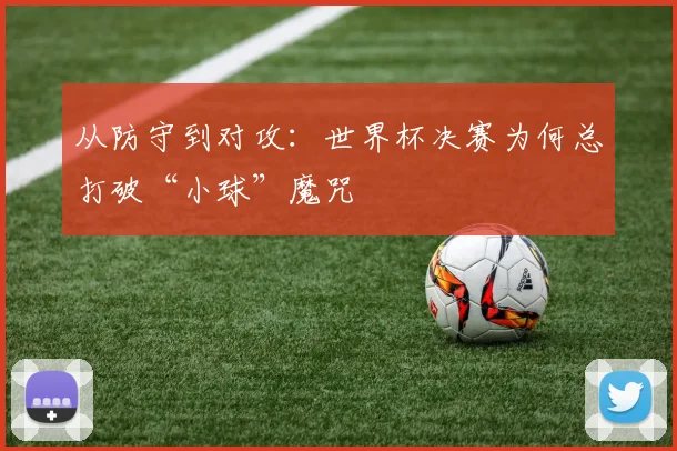 从防守到对攻：世界杯决赛为何总打破“小球”魔咒