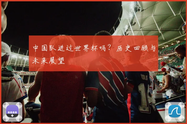 中国队进过世界杯吗?历史回顾与未来展望