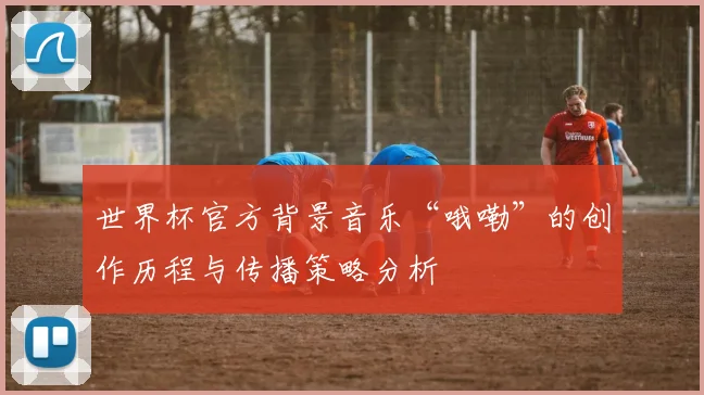 世界杯官方背景音乐“哦嘞”的创作历程与传播策略分析