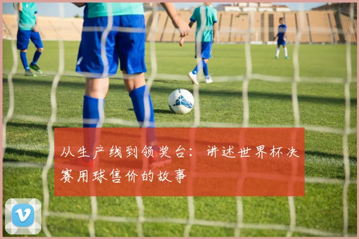 从生产线到领奖台：讲述世界杯决赛用球售价的故事