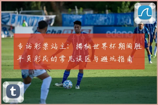 专访彩票站主：揭秘世界杯期间胜平负彩民的常见误区与避坑指南