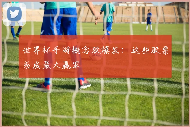 世界杯手游概念股爆发:这些股票或成最大赢家