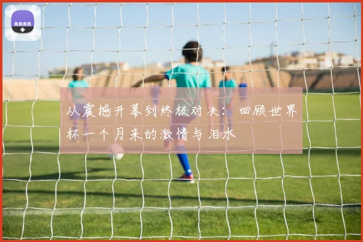 从震撼开幕到终极对决:回顾世界杯一个月来的激情与泪水