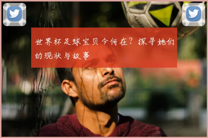 世界杯足球宝贝今何在？探寻她们的现状与故事