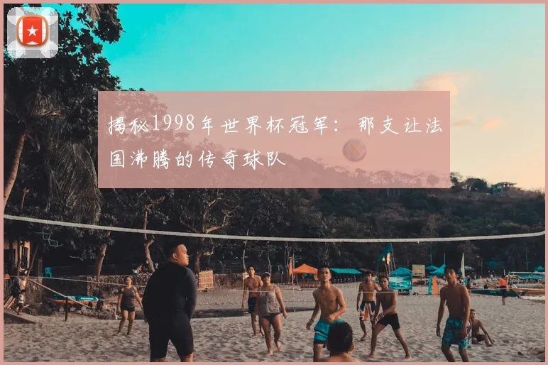 揭秘1998年世界杯冠军：那支让法国沸腾的传奇球队